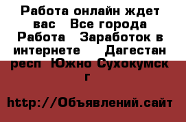 Работа онлайн ждет вас - Все города Работа » Заработок в интернете   . Дагестан респ.,Южно-Сухокумск г.